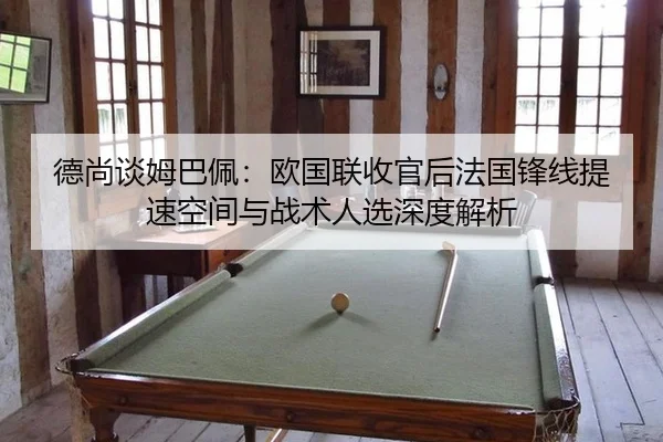 德尚谈姆巴佩：欧国联收官后法国锋线提速空间与战术人选深度解析