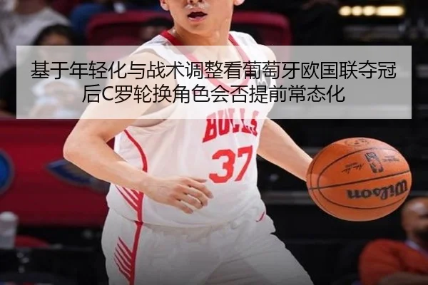 基于年轻化与战术调整看葡萄牙欧国联夺冠后C罗轮换角色会否提前常态化