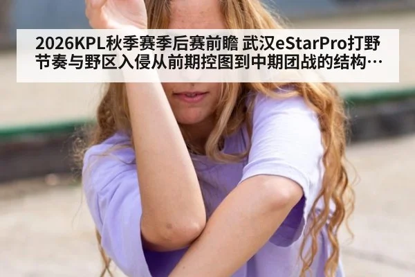 2026KPL秋季赛季后赛前瞻 武汉eStarPro打野节奏与野区入侵从前期控图到中期团战的结构拆解